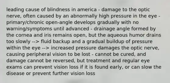 leading cause of blindness in america - damage to the optic nerve, often caused by an abnormally high pressure in the eye - primary/chronic open-angle develops gradually with no warning/symptoms until advanced - drainage angle formed by the cornea and iris remains open, but the aqueous humor drains too slowly --> fluid backup and a gradual buildup of pressure within the eye --> increased pressure damages the optic nerve, causing peripheral vision to be lost - cannot be cured, and damage cannot be reversed, but treatment and regular eye exams can prevent vision loss if it is found early, or can slow the disease or prevent further vision loss