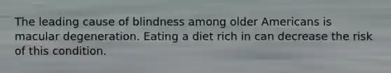 The leading cause of blindness among older Americans is macular degeneration. Eating a diet rich in can decrease the risk of this condition.