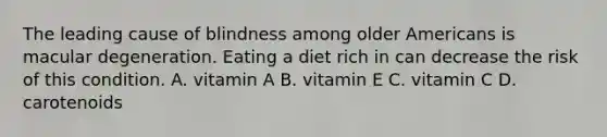 The leading cause of blindness among older Americans is macular degeneration. Eating a diet rich in can decrease the risk of this condition. A. vitamin A B. vitamin E C. vitamin C D. carotenoids