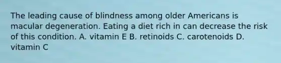 The leading cause of blindness among older Americans is macular degeneration. Eating a diet rich in can decrease the risk of this condition. A. vitamin E B. retinoids C. carotenoids D. vitamin C