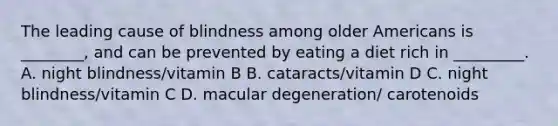 The leading cause of blindness among older Americans is ________, and can be prevented by eating a diet rich in _________. A. night blindness/vitamin B B. cataracts/vitamin D C. night blindness/vitamin C D. macular degeneration/ carotenoids