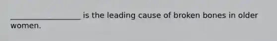 __________________ is the leading cause of broken bones in older women.