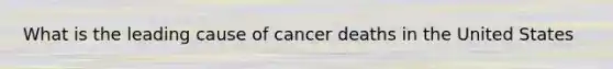 What is the leading cause of cancer deaths in the United States