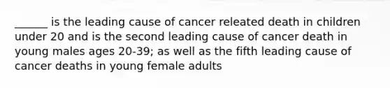 ______ is the leading cause of cancer releated death in children under 20 and is the second leading cause of cancer death in young males ages 20-39; as well as the fifth leading cause of cancer deaths in young female adults