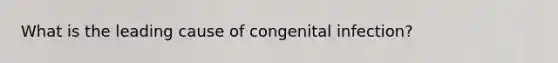 What is the leading cause of congenital infection?