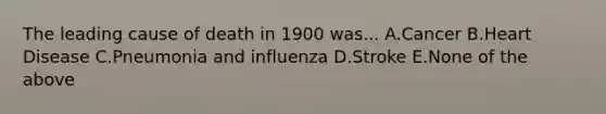 The leading cause of death in 1900 was... A.Cancer B.Heart Disease C.Pneumonia and influenza D.Stroke E.None of the above