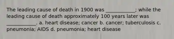 The leading cause of death in 1900 was ____________; while the leading cause of death approximately 100 years later was ____________. a. heart disease; cancer b. cancer; tuberculosis c. pneumonia; AIDS d. pneumonia; heart disease