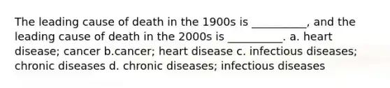 The leading cause of death in the 1900s is __________, and the leading cause of death in the 2000s is __________. a. heart disease; cancer b.cancer; heart disease c. infectious diseases; chronic diseases d. chronic diseases; infectious diseases