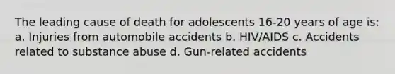 The leading cause of death for adolescents 16-20 years of age is: a. Injuries from automobile accidents b. HIV/AIDS c. Accidents related to substance abuse d. Gun-related accidents