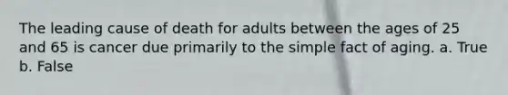 The leading cause of death for adults between the ages of 25 and 65 is cancer due primarily to the simple fact of aging. a. True b. False
