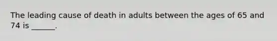 The leading cause of death in adults between the ages of 65 and 74 is ______.