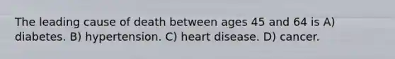 The leading cause of death between ages 45 and 64 is A) diabetes. B) hypertension. C) heart disease. D) cancer.