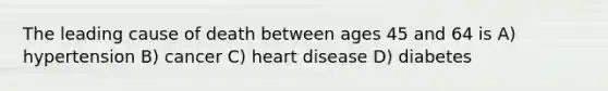 The leading cause of death between ages 45 and 64 is A) hypertension B) cancer C) heart disease D) diabetes