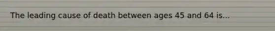 The leading cause of death between ages 45 and 64 is...