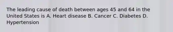 The leading cause of death between ages 45 and 64 in the United States is A. Heart disease B. Cancer C. Diabetes D. Hypertension