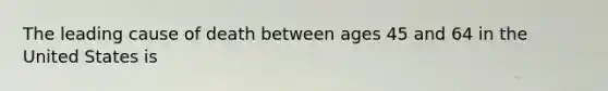 The leading cause of death between ages 45 and 64 in the United States is