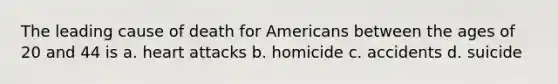 The leading cause of death for Americans between the ages of 20 and 44 is a. heart attacks b. homicide c. accidents d. suicide