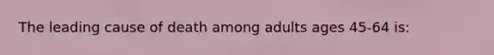 The leading cause of death among adults ages 45-64 is: