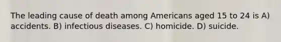 The leading cause of death among Americans aged 15 to 24 is A) accidents. B) infectious diseases. C) homicide. D) suicide.