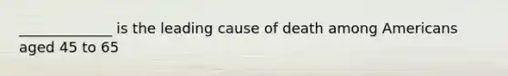 _____________ is the leading cause of death among Americans aged 45 to 65