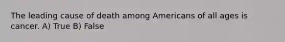 The leading cause of death among Americans of all ages is cancer. A) True B) False
