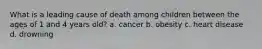 What is a leading cause of death among children between the ages of 1 and 4 years old? a. cancer b. obesity c. heart disease d. drowning