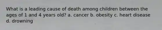 What is a leading cause of death among children between the ages of 1 and 4 years old? a. cancer b. obesity c. heart disease d. drowning