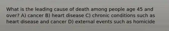 What is the leading cause of death among people age 45 and over? A) cancer B) heart disease C) chronic conditions such as heart disease and cancer D) external events such as homicide