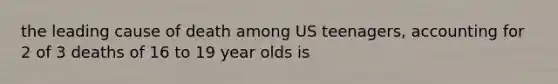 the leading cause of death among US teenagers, accounting for 2 of 3 deaths of 16 to 19 year olds is