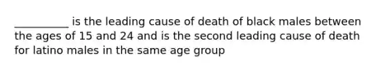 __________ is the leading cause of death of black males between the ages of 15 and 24 and is the second leading cause of death for latino males in the same age group