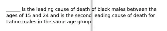 ______ is the leading cause of death of black males between the ages of 15 and 24 and is the second leading cause of death for Latino males in the same age group.