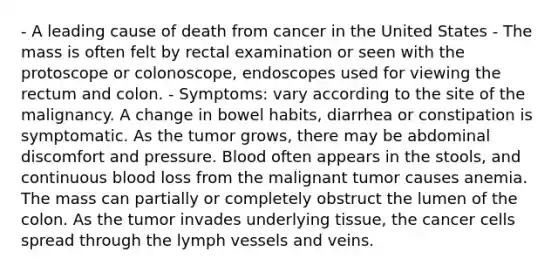 - A leading cause of death from cancer in the United States - The mass is often felt by rectal examination or seen with the protoscope or colonoscope, endoscopes used for viewing the rectum and colon. - Symptoms: vary according to the site of the malignancy. A change in bowel habits, diarrhea or constipation is symptomatic. As the tumor grows, there may be abdominal discomfort and pressure. Blood often appears in the stools, and continuous blood loss from the malignant tumor causes anemia. The mass can partially or completely obstruct the lumen of the colon. As the tumor invades underlying tissue, the cancer cells spread through the lymph vessels and veins.