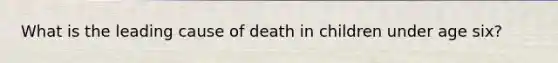 What is the leading cause of death in children under age six?