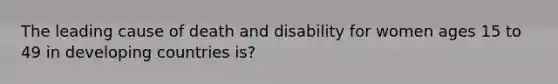 The leading cause of death and disability for women ages 15 to 49 in developing countries is?