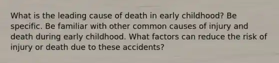 What is the leading cause of death in early childhood? Be specific. Be familiar with other common causes of injury and death during early childhood. What factors can reduce the risk of injury or death due to these accidents?