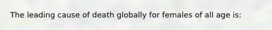 The leading cause of death globally for females of all age is: