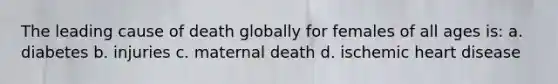 The leading cause of death globally for females of all ages is: a. diabetes b. injuries c. maternal death d. ischemic heart disease