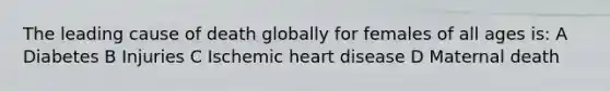 The leading cause of death globally for females of all ages is: A Diabetes B Injuries C Ischemic heart disease D Maternal death