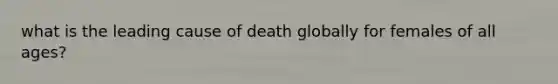 what is the leading cause of death globally for females of all ages?