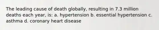 The leading cause of death globally, resulting in 7.3 million deaths each year, is: a. hypertension b. essential hypertension c. asthma d. coronary heart disease