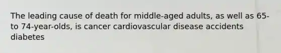 The leading cause of death for middle-aged adults, as well as 65- to 74-year-olds, is cancer cardiovascular disease accidents diabetes