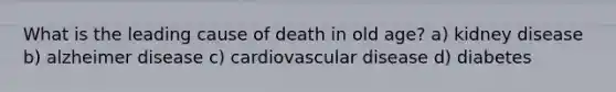 What is the leading cause of death in old age? a) kidney disease b) alzheimer disease c) cardiovascular disease d) diabetes