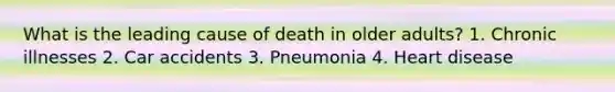 What is the leading cause of death in older adults? 1. Chronic illnesses 2. Car accidents 3. Pneumonia 4. Heart disease