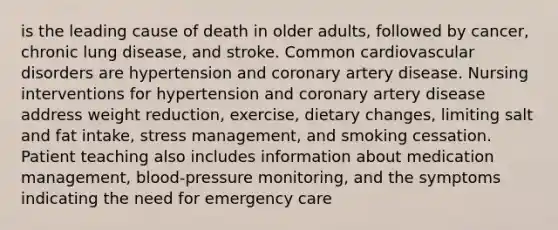 is the leading cause of death in older adults, followed by cancer, chronic lung disease, and stroke. Common cardiovascular disorders are hypertension and coronary artery disease. Nursing interventions for hypertension and coronary artery disease address weight reduction, exercise, dietary changes, limiting salt and fat intake, stress management, and smoking cessation. Patient teaching also includes information about medication management, blood-pressure monitoring, and the symptoms indicating the need for emergency care