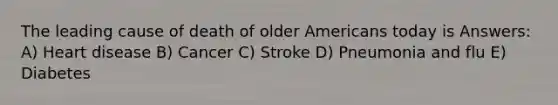 The leading cause of death of older Americans today is Answers: A) Heart disease B) Cancer C) Stroke D) Pneumonia and flu E) Diabetes