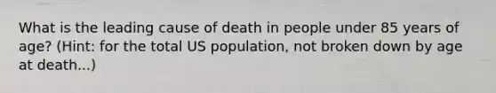 What is the leading cause of death in people under 85 years of age? (Hint: for the total US population, not broken down by age at death...)