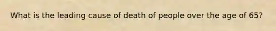 What is the leading cause of death of people over the age of 65?