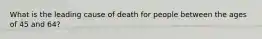 What is the leading cause of death for people between the ages of 45 and 64?