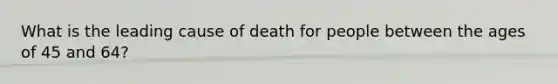 What is the leading cause of death for people between the ages of 45 and 64?