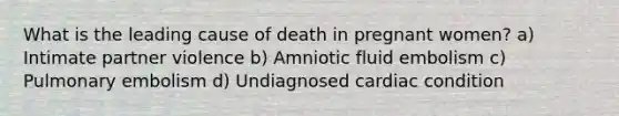 What is the leading cause of death in pregnant women? a) Intimate partner violence b) Amniotic fluid embolism c) Pulmonary embolism d) Undiagnosed cardiac condition